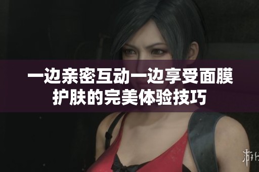一边亲密互动一边享受面膜护肤的完美体验技巧