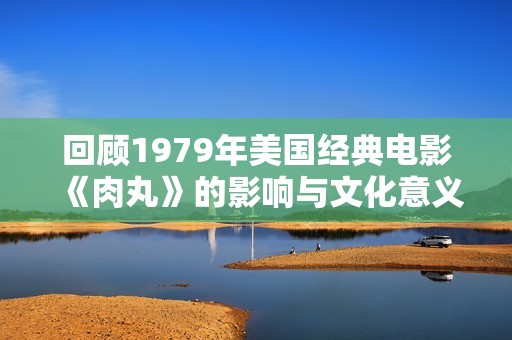 回顾1979年美国经典电影《肉丸》的影响与文化意义