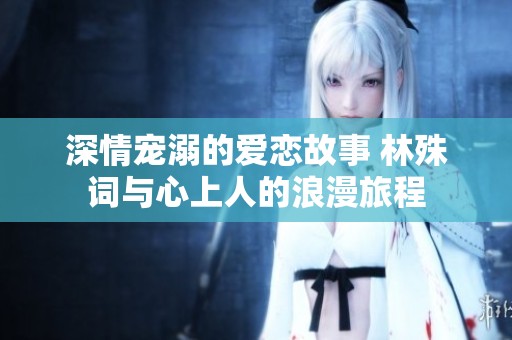 深情宠溺的爱恋故事 林殊词与心上人的浪漫旅程