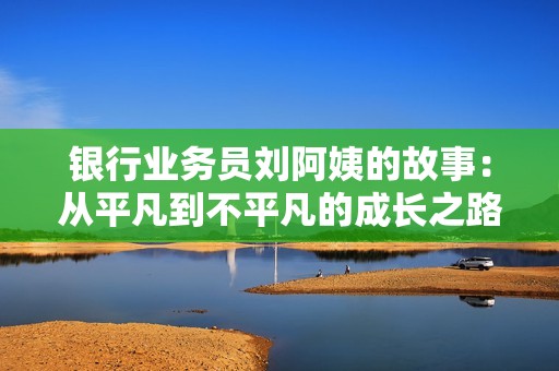 银行业务员刘阿姨的故事：从平凡到不平凡的成长之路