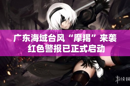 广东海域台风“摩羯”来袭 红色警报已正式启动