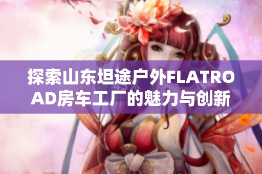 探索山东坦途户外FLATROAD房车工厂的魅力与创新之旅