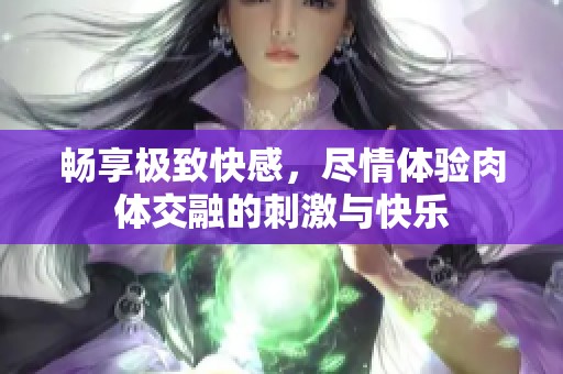 畅享极致快感，尽情体验肉体交融的刺激与快乐