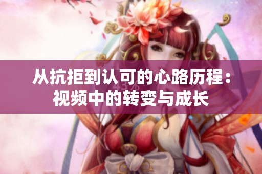 从抗拒到认可的心路历程：视频中的转变与成长
