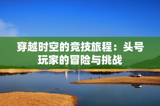 穿越时空的竞技旅程：头号玩家的冒险与挑战
