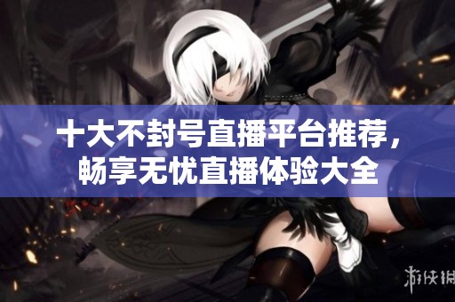 十大不封号直播平台推荐，畅享无忧直播体验大全