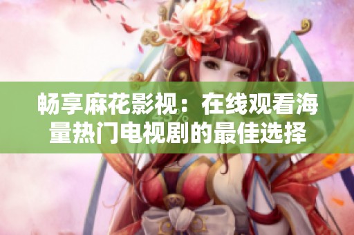 畅享麻花影视：在线观看海量热门电视剧的最佳选择