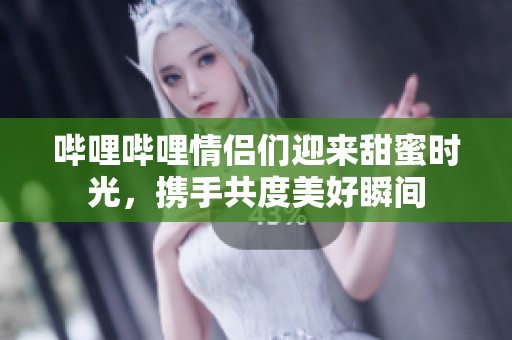 哔哩哔哩情侣们迎来甜蜜时光，携手共度美好瞬间