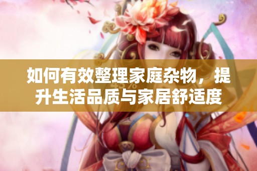 如何有效整理家庭杂物，提升生活品质与家居舒适度