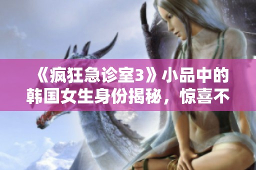 《疯狂急诊室3》小品中的韩国女生身份揭秘，惊喜不断！