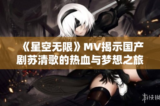 《星空无限》MV揭示国产剧苏清歌的热血与梦想之旅
