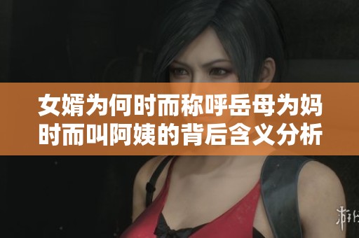 女婿为何时而称呼岳母为妈时而叫阿姨的背后含义分析