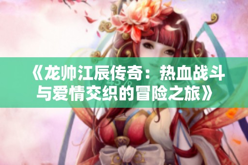 《龙帅江辰传奇：热血战斗与爱情交织的冒险之旅》