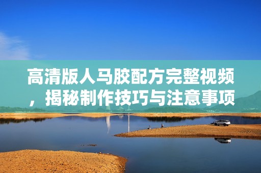 高清版人马胶配方完整视频，揭秘制作技巧与注意事项