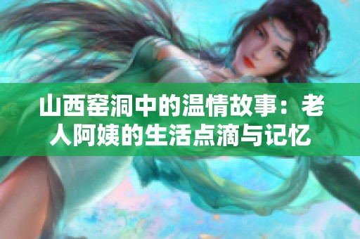 山西窑洞中的温情故事：老人阿姨的生活点滴与记忆