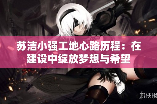 苏洁小强工地心路历程：在建设中绽放梦想与希望
