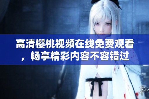 高清樱桃视频在线免费观看，畅享精彩内容不容错过