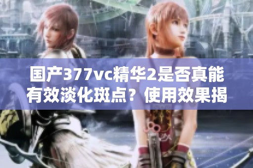 国产377vc精华2是否真能有效淡化斑点？使用效果揭秘！