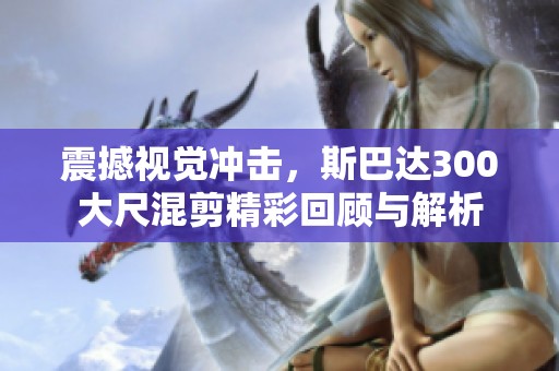 震撼视觉冲击，斯巴达300大尺混剪精彩回顾与解析