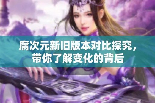 腐次元新旧版本对比探究，带你了解变化的背后