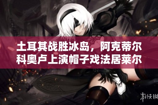 土耳其战胜冰岛，阿克蒂尔科奥卢上演帽子戏法居莱尔助攻精彩表现