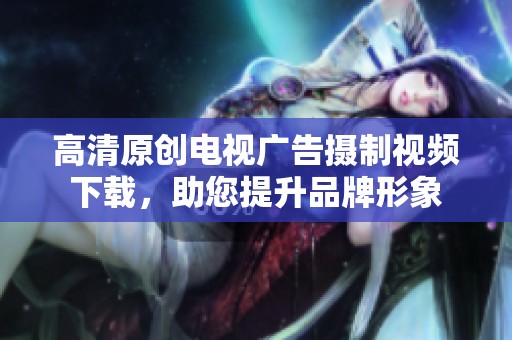 高清原创电视广告摄制视频下载，助您提升品牌形象