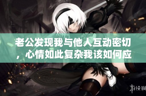 老公发现我与他人互动密切，心情如此复杂我该如何应对