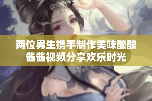 两位男生携手制作美味酿酿酱酱视频分享欢乐时光
