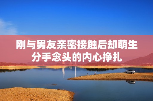 刚与男友亲密接触后却萌生分手念头的内心挣扎