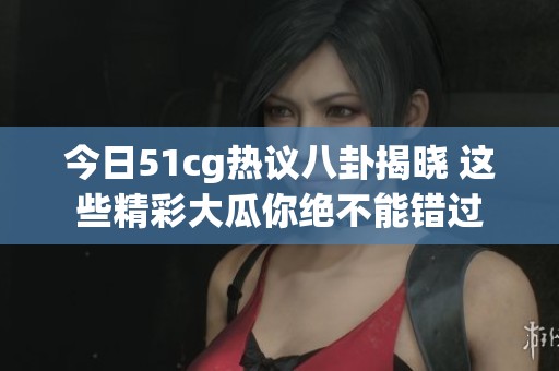 今日51cg热议八卦揭晓 这些精彩大瓜你绝不能错过