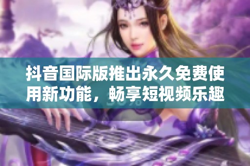 抖音国际版推出永久免费使用新功能，畅享短视频乐趣