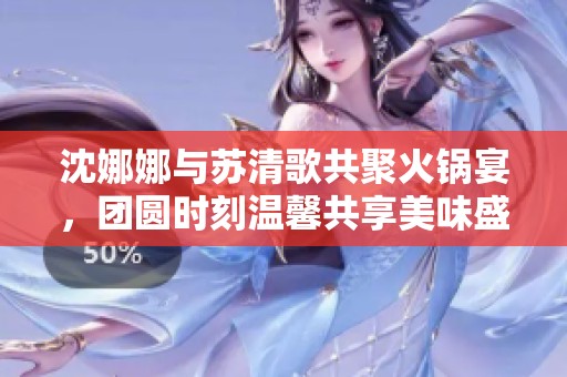沈娜娜与苏清歌共聚火锅宴，团圆时刻温馨共享美味盛宴