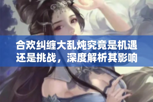 合欢纠缠大乱炖究竟是机遇还是挑战，深度解析其影响