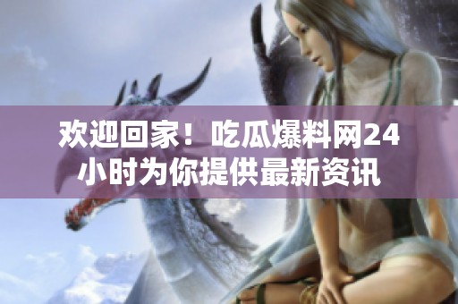 欢迎回家！吃瓜爆料网24小时为你提供最新资讯