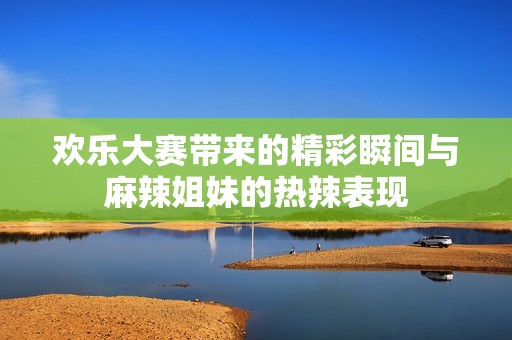 欢乐大赛带来的精彩瞬间与麻辣姐妹的热辣表现