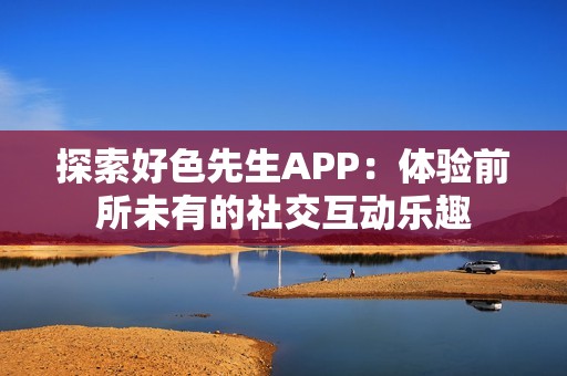 探索好色先生APP：体验前所未有的社交互动乐趣