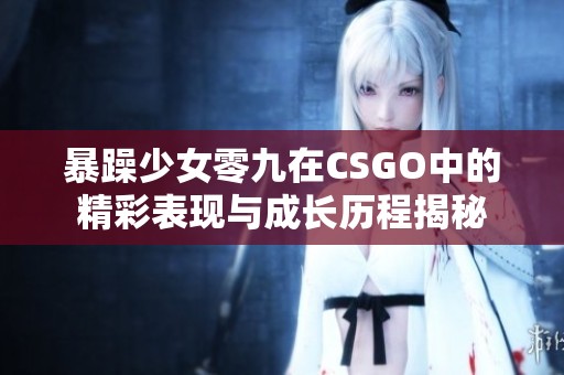 暴躁少女零九在CSGO中的精彩表现与成长历程揭秘