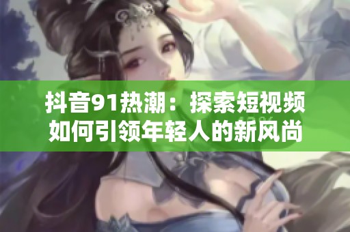 抖音91热潮：探索短视频如何引领年轻人的新风尚