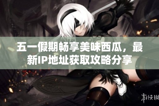 五一假期畅享美味西瓜，最新IP地址获取攻略分享