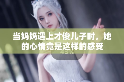 当妈妈遇上才俊儿子时，她的心情竟是这样的感受