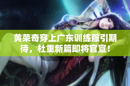 黄荣奇穿上广东训练服引期待，杜重新篇即将官宣！
