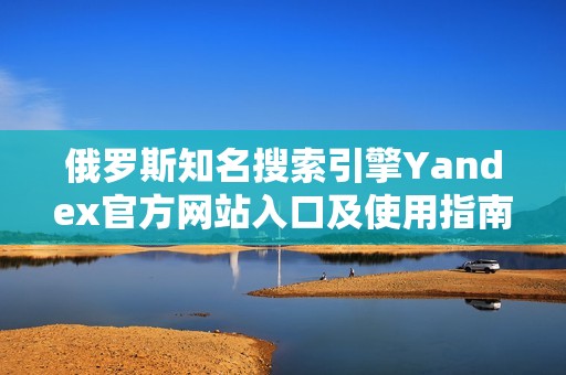 俄罗斯知名搜索引擎Yandex官方网站入口及使用指南