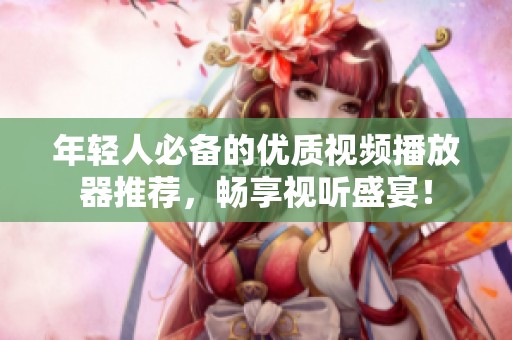 年轻人必备的优质视频播放器推荐，畅享视听盛宴！