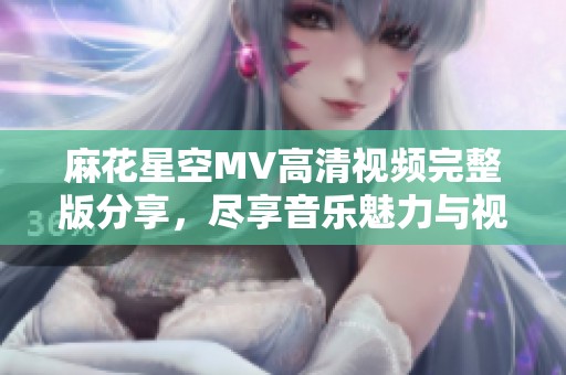 麻花星空MV高清视频完整版分享，尽享音乐魅力与视觉盛宴