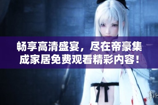 畅享高清盛宴，尽在帝豪集成家居免费观看精彩内容！