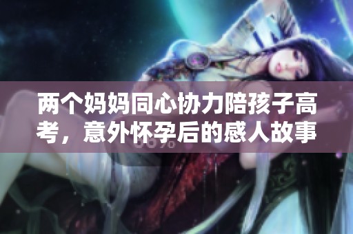 两个妈妈同心协力陪孩子高考，意外怀孕后的感人故事