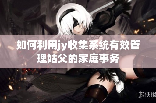 如何利用jy收集系统有效管理姑父的家庭事务
