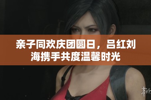 亲子同欢庆团圆日，吕红刘海携手共度温馨时光