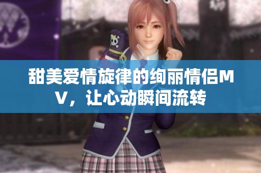 甜美爱情旋律的绚丽情侣MV，让心动瞬间流转