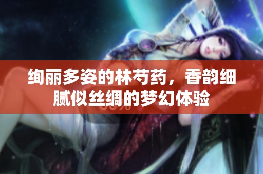 绚丽多姿的林芍药，香韵细腻似丝绸的梦幻体验